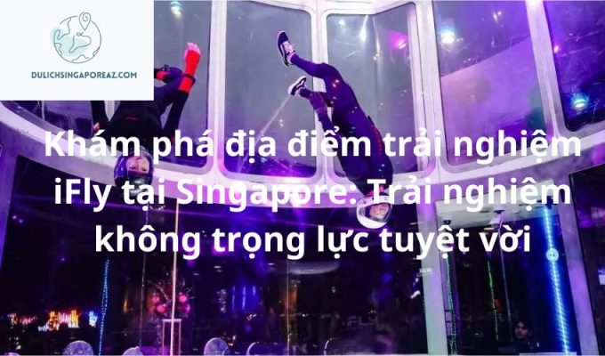 Khám phá địa điểm trải nghiệm iFly tại Singapore: Trải nghiệm không trọng lực tuyệt vời