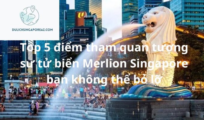Top 5 điểm tham quan tượng sư tử biển Merlion Singapore bạn không thể bỏ lỡ