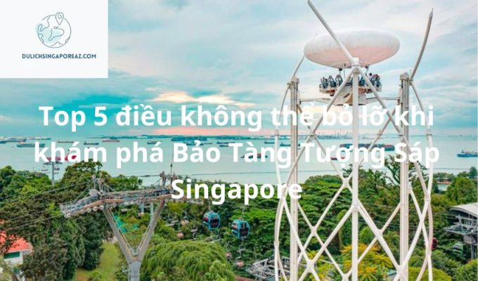 Top 5 điều không thể bỏ lỡ khi khám phá Bảo Tàng Tượng Sáp Singapore